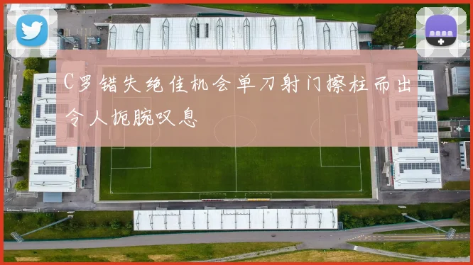 C罗错失绝佳机会单刀射门擦柱而出令人扼腕叹息