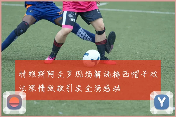 特维斯阿圭罗现场解说梅西帽子戏法深情致敬引发全场感动