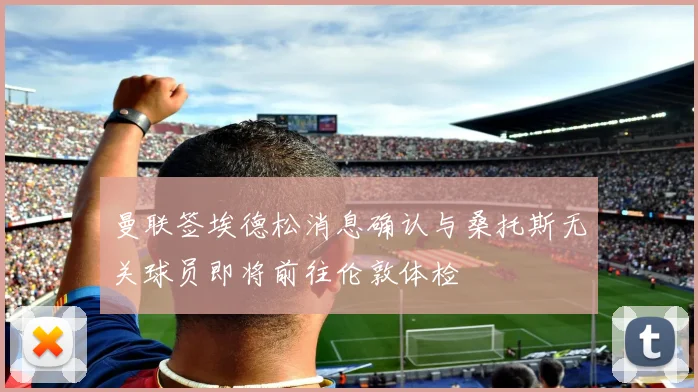 曼联签埃德松消息确认与桑托斯无关球员即将前往伦敦体检
