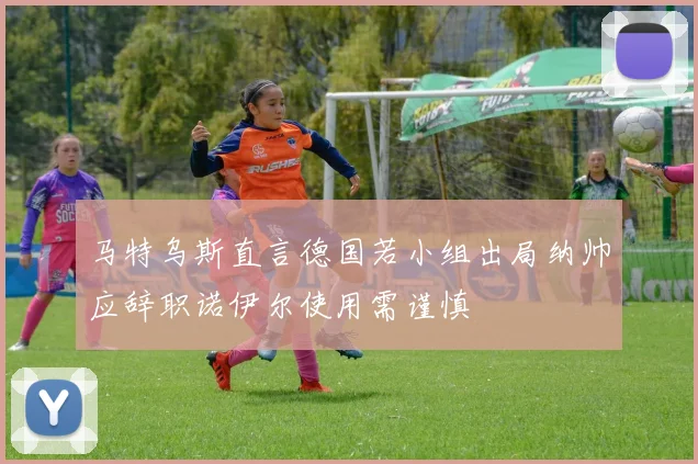 马特乌斯直言德国若小组出局纳帅应辞职诺伊尔使用需谨慎