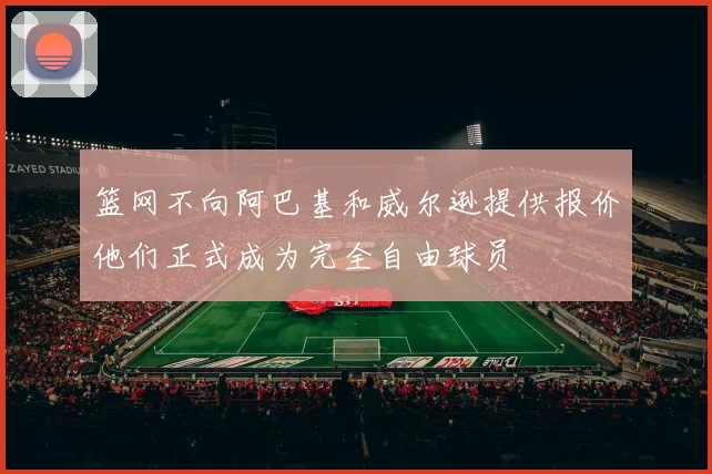 篮网不向阿巴基和威尔逊提供报价他们正式成为完全自由球员