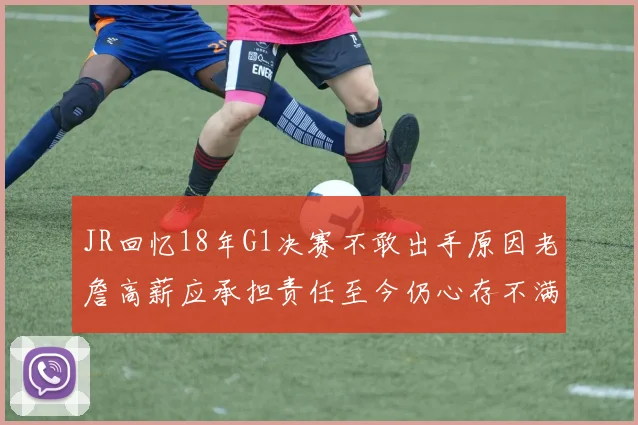 JR回忆18年G1决赛不敢出手原因老詹高薪应承担责任至今仍心存不满