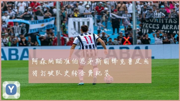 阿森纳瞄准伯恩茅斯前锋克鲁皮或将打破队史转会费纪录