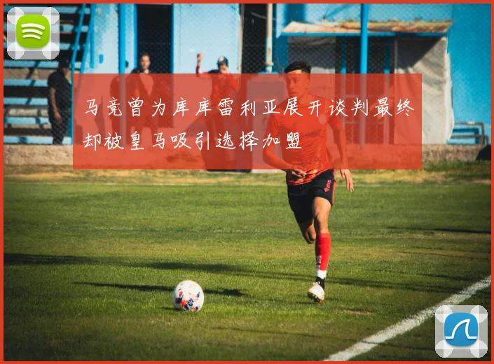 马竞曾为库库雷利亚展开谈判最终却被皇马吸引选择加盟