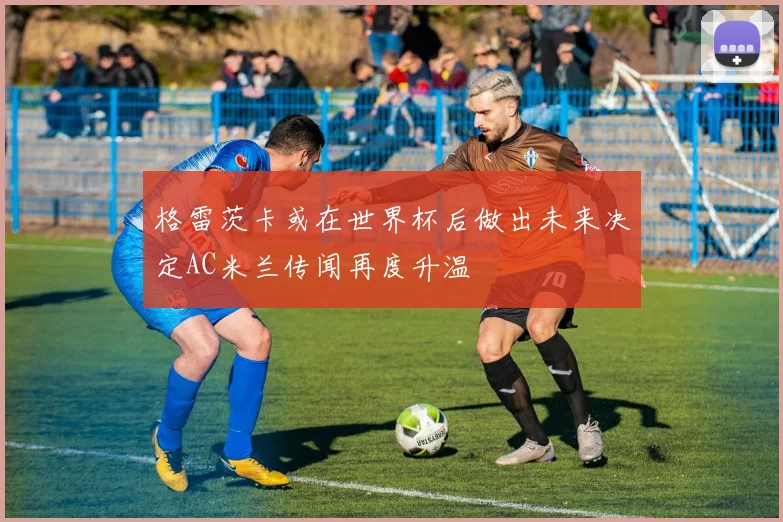 格雷茨卡或在世界杯后做出未来决定AC米兰传闻再度升温