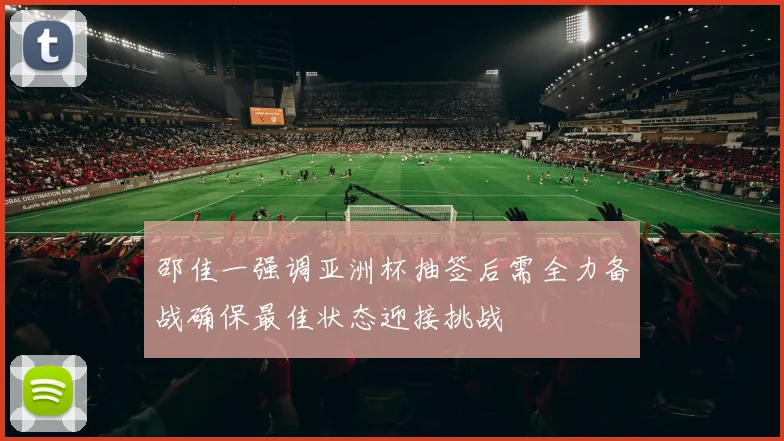邵佳一强调亚洲杯抽签后需全力备战确保最佳状态迎接挑战